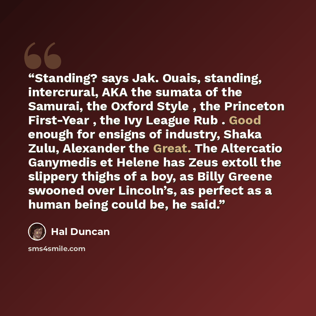 “Standing? says Jak. Ouais, standing, intercrural, AKA the sumata of the Samurai, the Oxford Style , the Princeton First-Year , the Ivy League Rub . Good enough for ensigns of industry, Shaka Zulu, Alexander the Great. The Altercatio Ganymedis et Helene has Zeus extoll the slippery thighs of a boy…” quote by Hal Duncan
