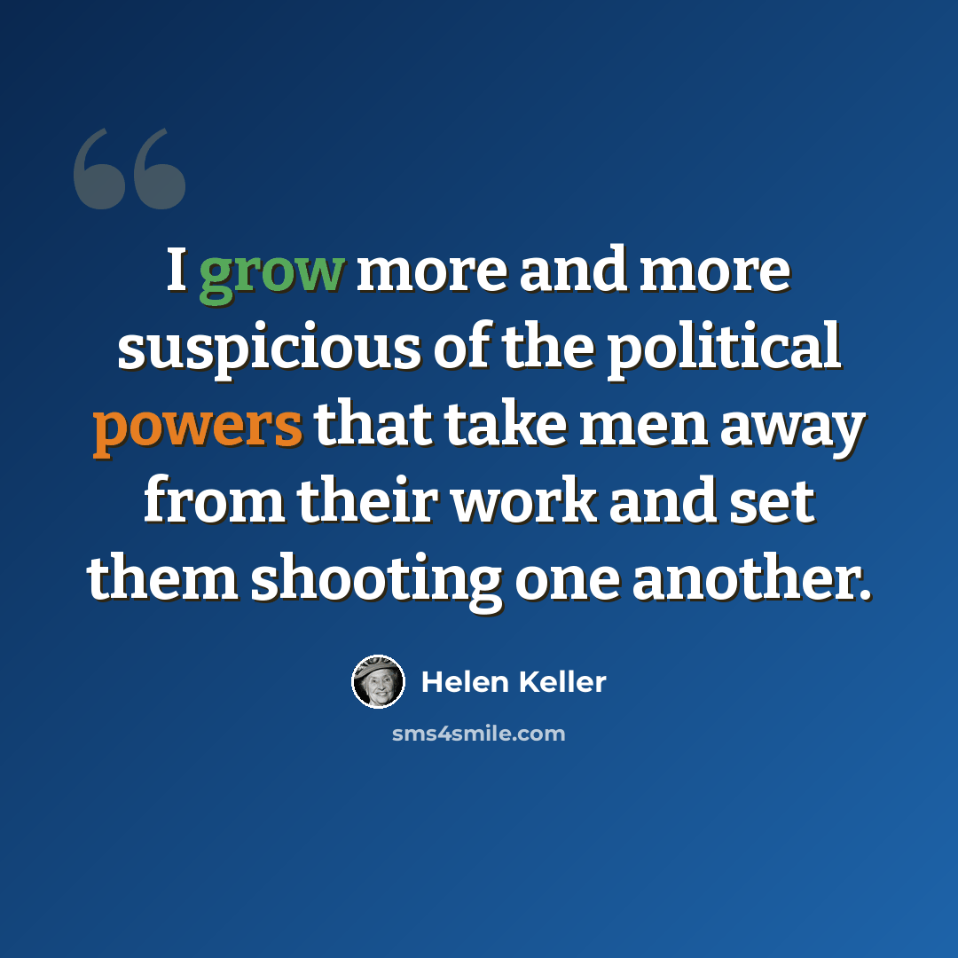 “I grow more and more suspicious of the political powers that take men away from their work and set them shooting one another.” quote by Helen Keller