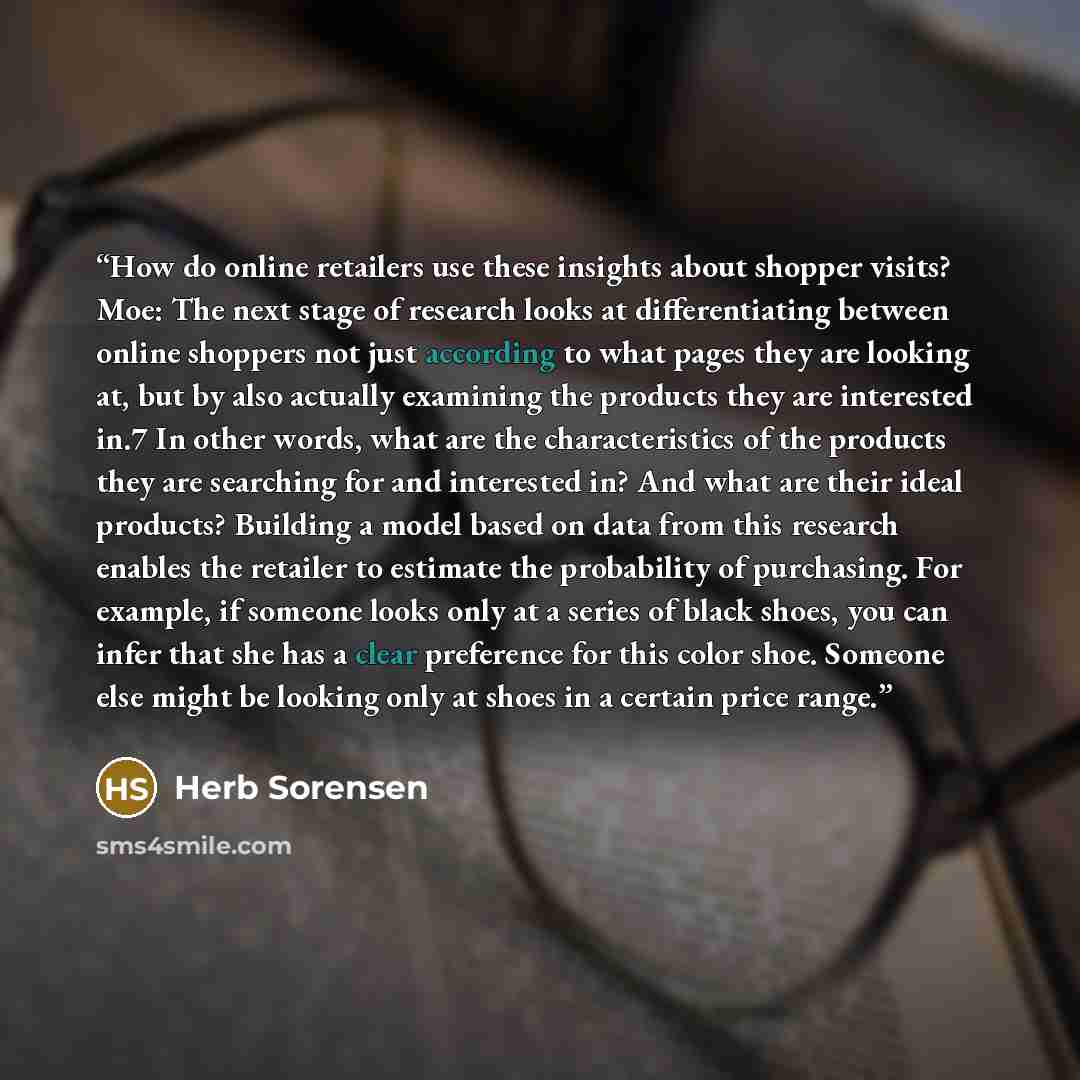 “How do online retailers use these insights about shopper visits? Moe: The next stage of research looks at differentiating between online shoppers not just according to what pages they are looking at, but by also actually examining the products they are interested in.7 In other words, what are the…” quote by Herb Sorensen