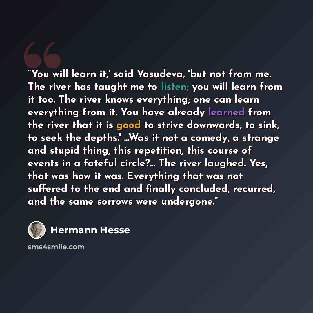 “You will learn it,' said Vasudeva, 'but not from me. The river has taught me to listen; you will learn from it too. The river knows everything; one can learn everything from it. You have already learned from the river that it is good to strive downwards, to sink, to seek the depths.' ...Was it not…” quote by Hermann Hesse