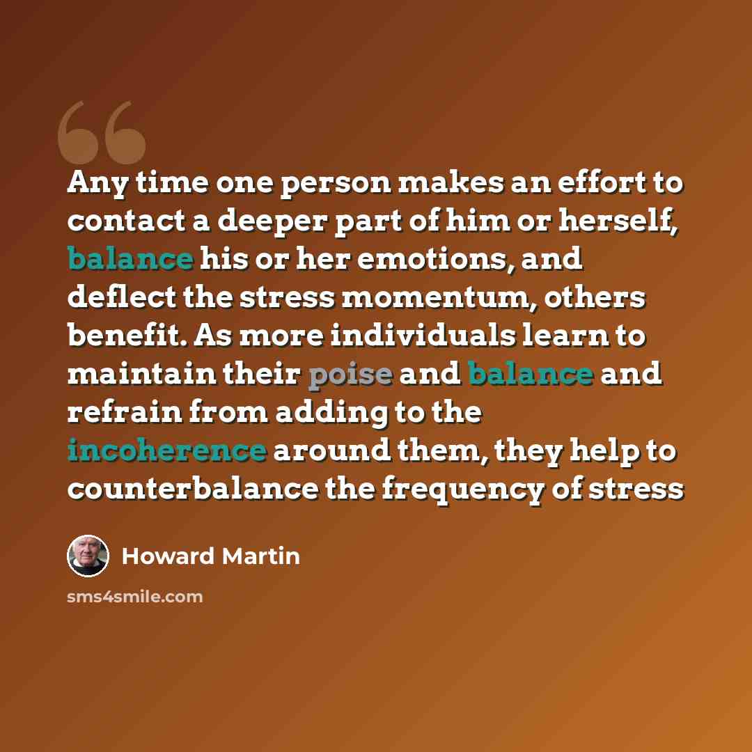 “Any time one person makes an effort to contact a deeper part of him or herself, balance his or her emotions, and deflect the stress momentum, others benefit. As more individuals learn to maintain their poise and balance and refrain from adding to the incoherence around them, they help to…” quote by Howard Martin