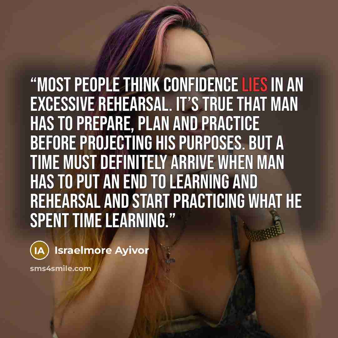 “Most people think confidence lies in an excessive rehearsal. It’s true that man has to prepare, plan and practice before projecting his purposes. But a time must definitely arrive when man has to put an end to learning and rehearsal and start practicing what he spent time learning.” quote by Israelmore Ayivor