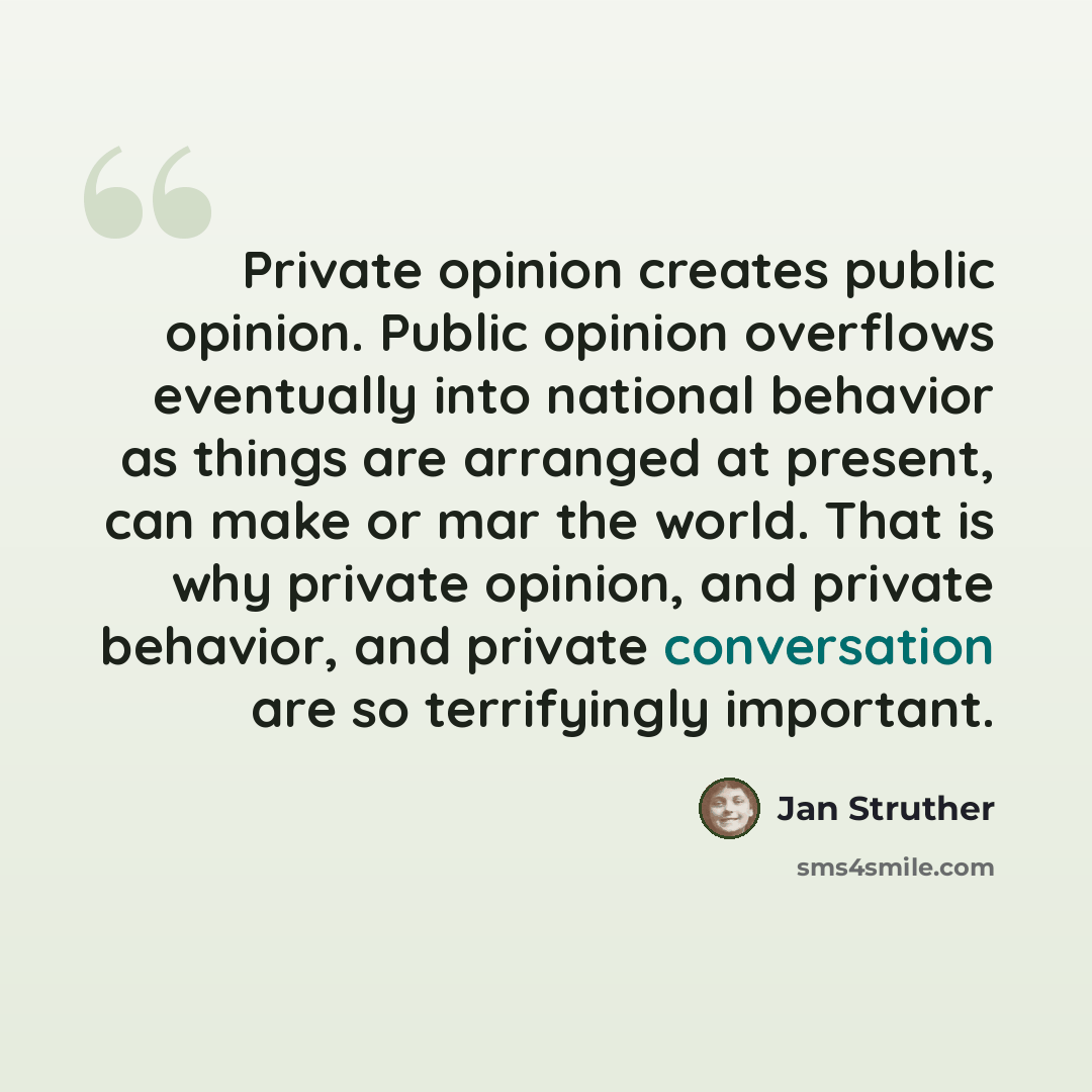 “Private opinion creates public opinion. Public opinion overflows eventually into national behavior as things are arranged at present, can make or mar the world. That is why private opinion, and private behavior, and private conversation are so terrifyingly important.” quote by Jan Struther