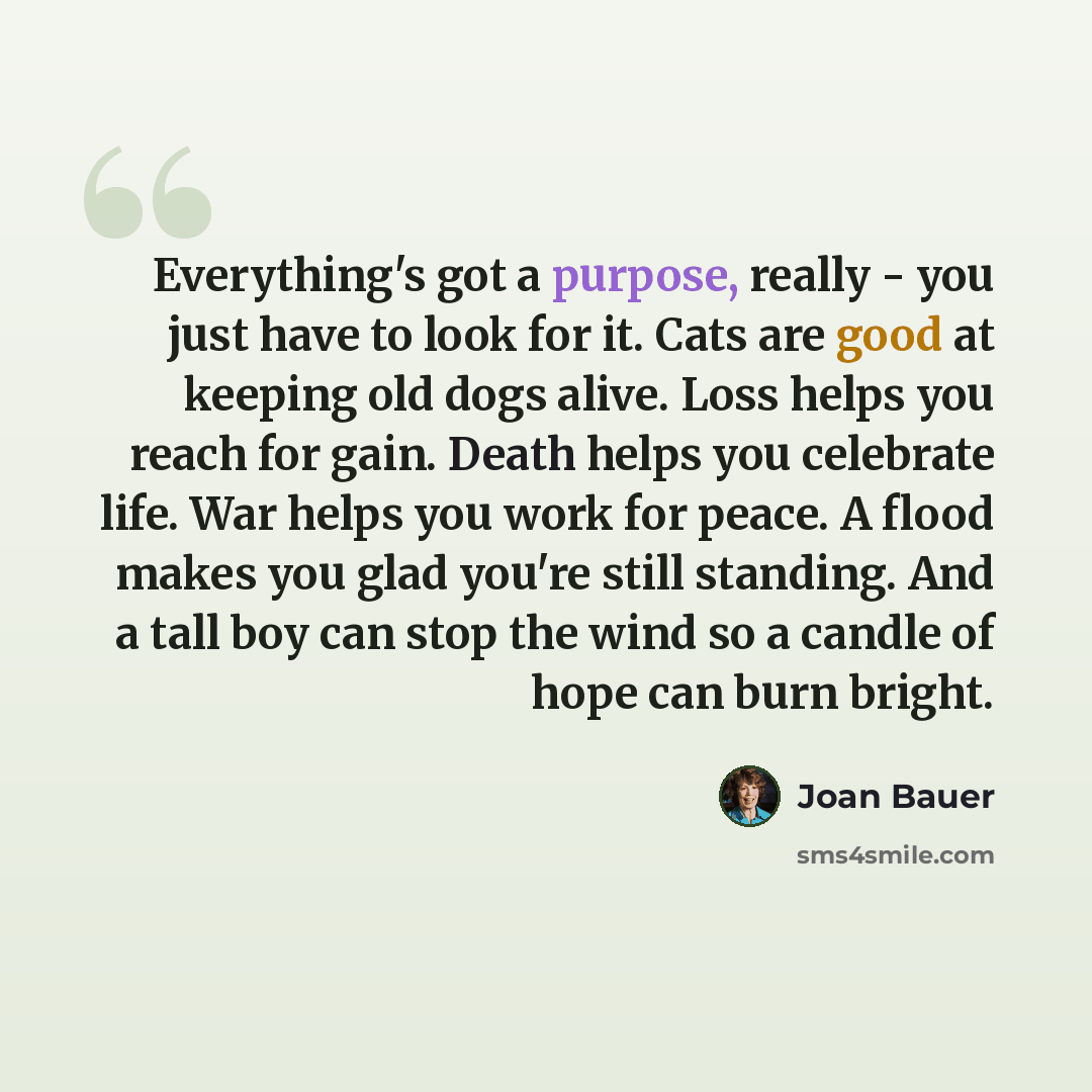 “Everything's got a purpose, really - you just have to look for it. Cats are good at keeping old dogs alive. Loss helps you reach for gain. Death helps you celebrate life. War helps you work for peace. A flood makes you glad you're still standing. And a tall boy can stop the wind so a candle of…” quote by Joan Bauer