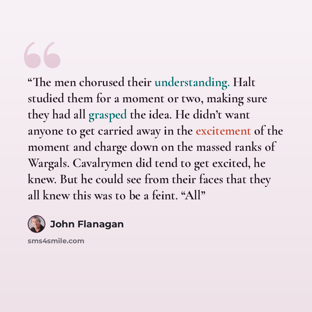 “The men chorused their understanding. Halt studied them for a moment or two, making sure they had all grasped the idea. He didn’t want anyone to get carried away in the excitement of the moment and charge down on the massed ranks of Wargals. Cavalrymen did tend to get excited, he knew. But he…” quote by John Flanagan