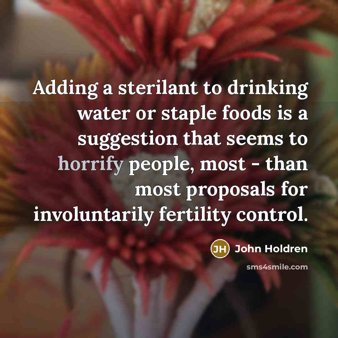 “Adding a sterilant to drinking water or staple foods is a suggestion that seems to horrify people, most - than most proposals for involuntarily fertility control.” quote by John Holdren