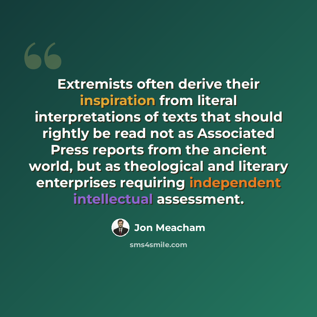 “Extremists often derive their inspiration from literal interpretations of texts that should rightly be read not as Associated Press reports from the ancient world, but as theological and literary enterprises requiring independent intellectual assessment.” quote by Jon Meacham