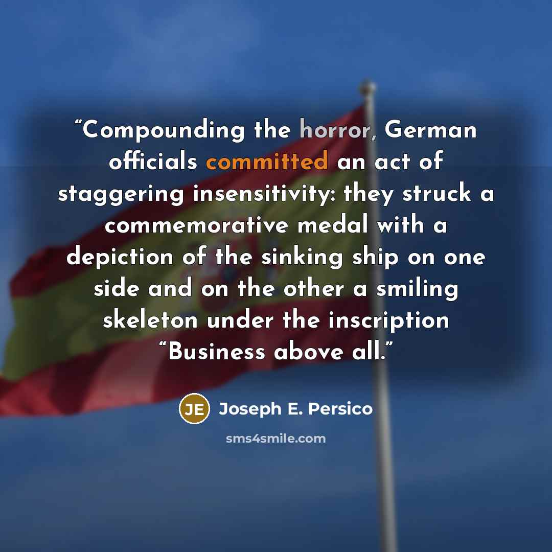 “Compounding the horror, German officials committed an act of staggering insensitivity: they struck a commemorative medal with a depiction of the sinking ship on one side and on the other a smiling skeleton under the inscription “Business above all.” quote by Joseph E. Persico