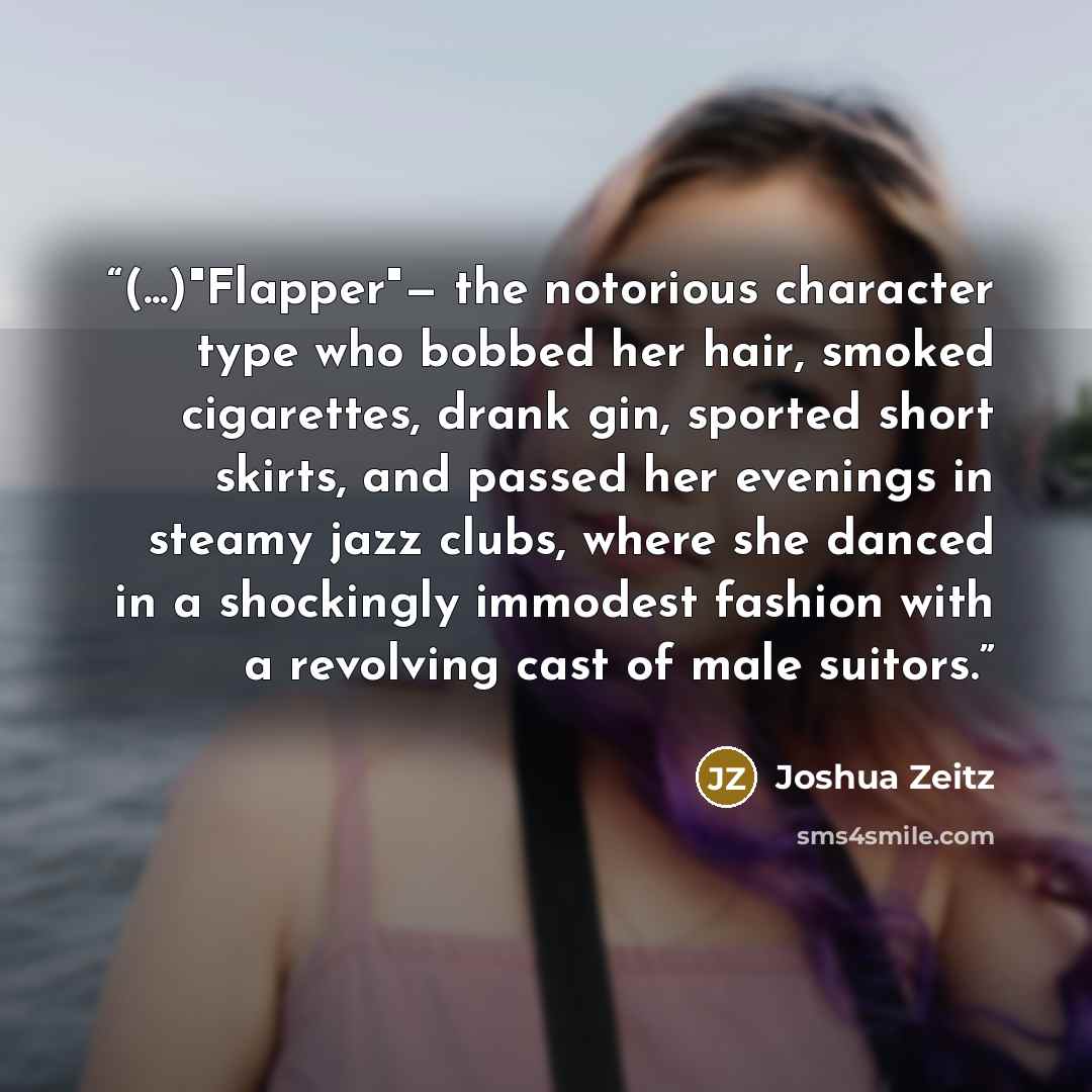 “(...)"Flapper"— the notorious character type who bobbed her hair, smoked cigarettes, drank gin, sported short skirts, and passed her evenings in steamy jazz clubs, where she danced in a shockingly immodest fashion with a revolving cast of male suitors.” quote by Joshua Zeitz