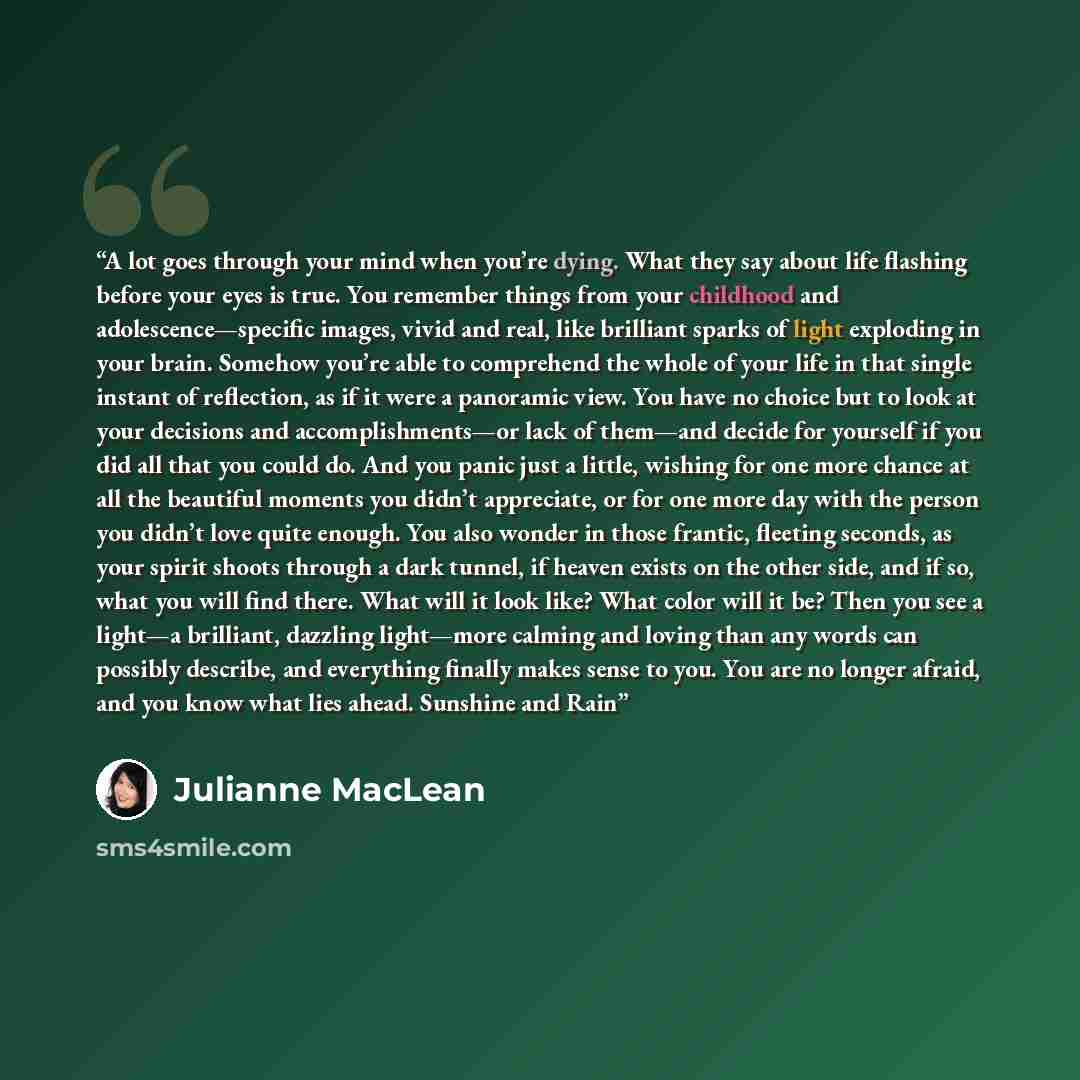 “A lot goes through your mind when you’re dying. What they say about life flashing before your eyes is true. You remember things from your childhood and adolescence—specific images, vivid and real, like brilliant sparks of light exploding in your brain. Somehow you’re able to comprehend the whole…” quote by Julianne MacLean