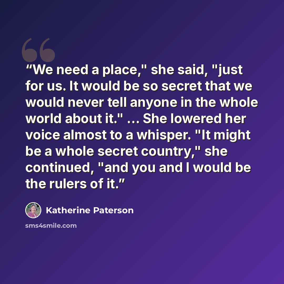“We need a place," she said, "just for us. It would be so secret that we would never tell anyone in the whole world about it." ... She lowered her voice almost to a whisper. "It might be a whole secret country," she continued, "and you and I would be the rulers of it.” quote by Katherine Paterson