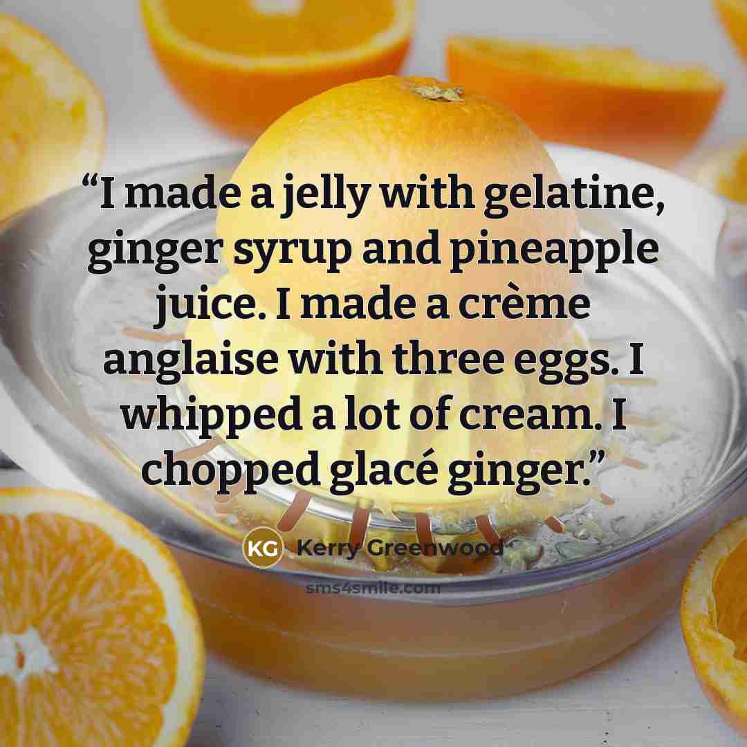 “I made a jelly with gelatine, ginger syrup and pineapple juice. I made a crème anglaise with three eggs. I whipped a lot of cream. I chopped glacé ginger.” quote by Kerry Greenwood