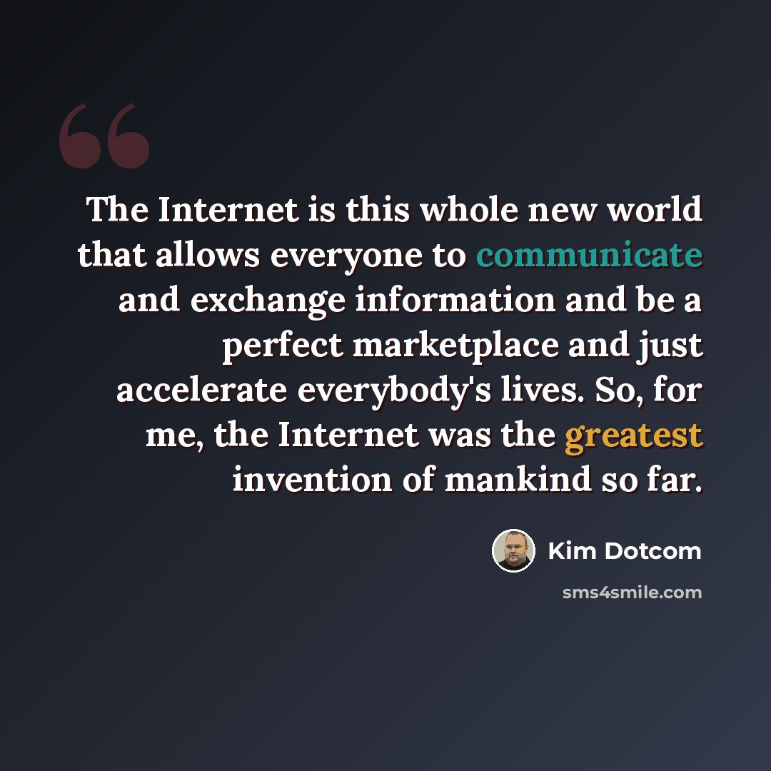 “The Internet is this whole new world that allows everyone to communicate and exchange information and be a perfect marketplace and just accelerate everybody's lives. So, for me, the Internet was the greatest invention of mankind so far.” quote by Kim Dotcom