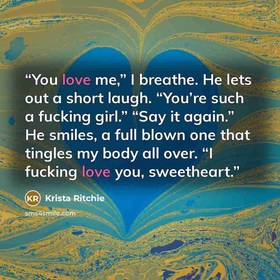 “You love me,” I breathe. He lets out a short laugh. “You’re such a fucking girl.” “Say it again.” He smiles, a full blown one that tingles my body all over. “I fucking love you, sweetheart.” quote by Krista Ritchie