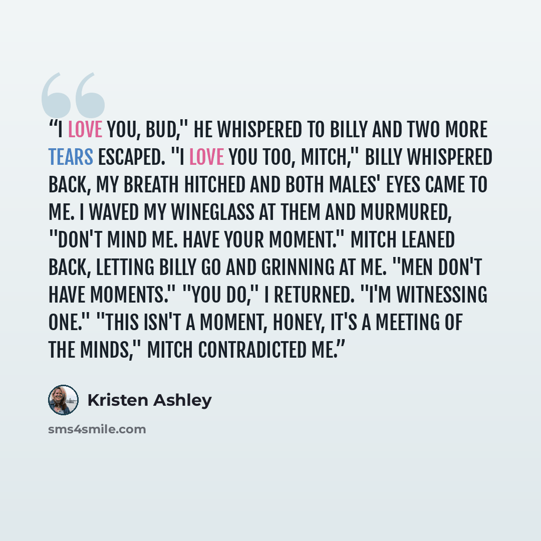 “I love you, Bud," he whispered to Billy and two more tears escaped. "I love you too, Mitch," Billy whispered back, my breath hitched and both males' eyes came to me. I waved my wineglass at them and murmured, "Don't mind me. Have your moment." Mitch leaned back, letting Billy go and grinning at…” quote by Kristen Ashley