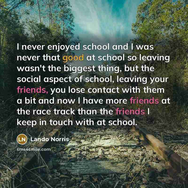 “I never enjoyed school and I was never that good at school so leaving wasn't the biggest thing, but the social aspect of school, leaving your friends, you lose contact with them a bit and now I have more friends at the race track than the friends I keep in touch with at school.” quote by Lando Norris