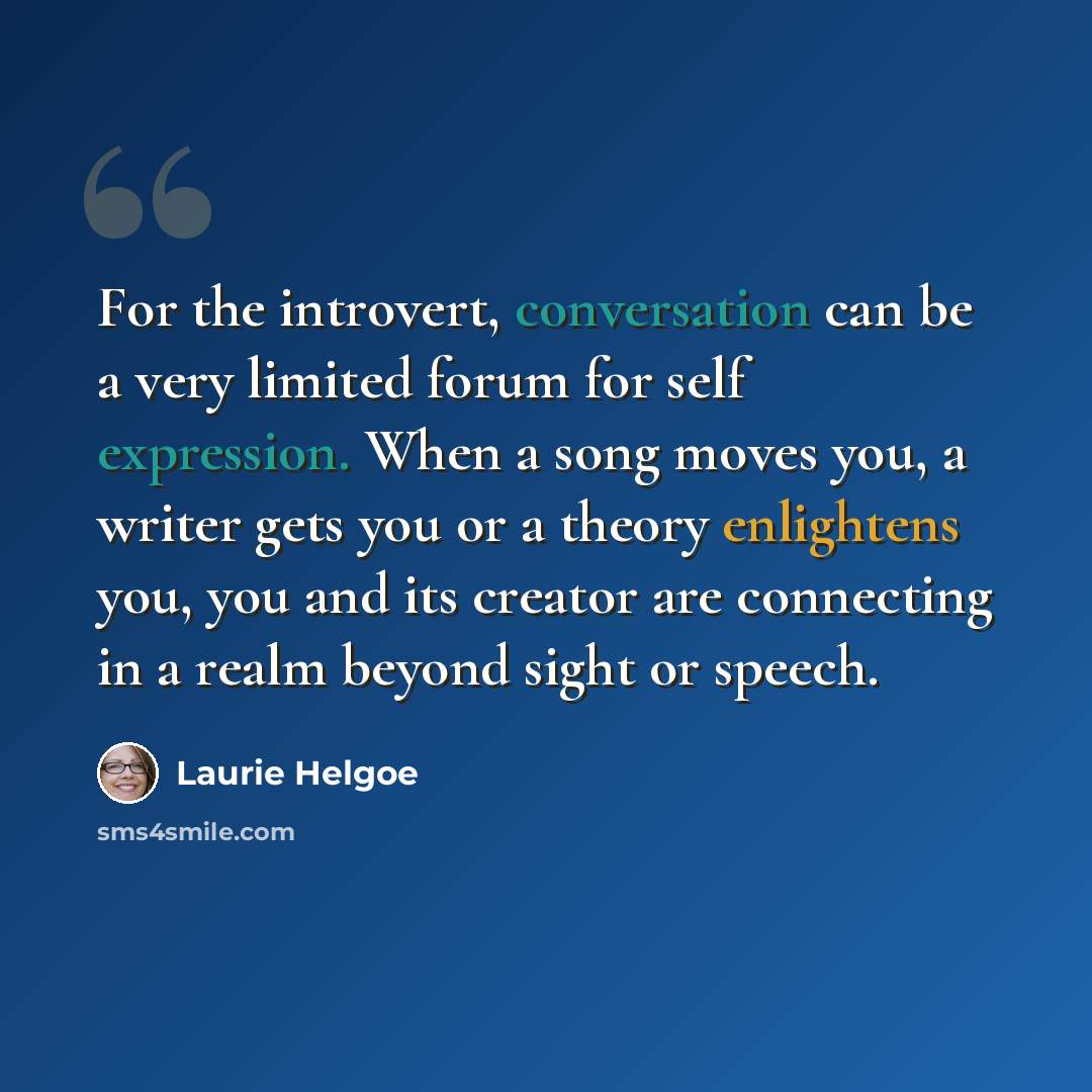 “For the introvert, conversation can be a very limited forum for self expression. When a song moves you, a writer gets you or a theory enlightens you, you and its creator are connecting in a realm beyond sight or speech.” quote by Laurie Helgoe