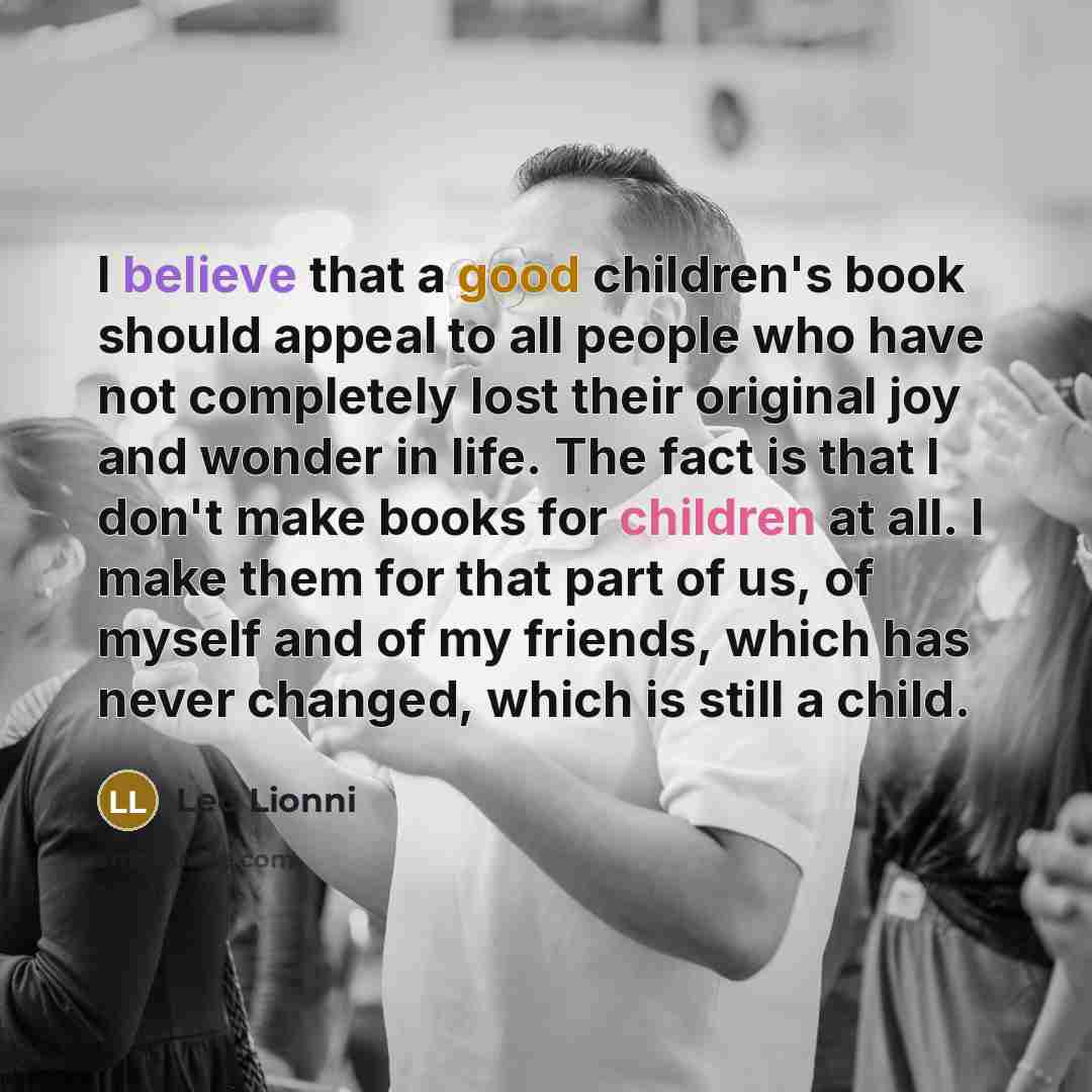 “I believe that a good children's book should appeal to all people who have not completely lost their original joy and wonder in life. The fact is that I don't make books for children at all. I make them for that part of us, of myself and of my friends, which has never changed, which is still a…” quote by Leo Lionni