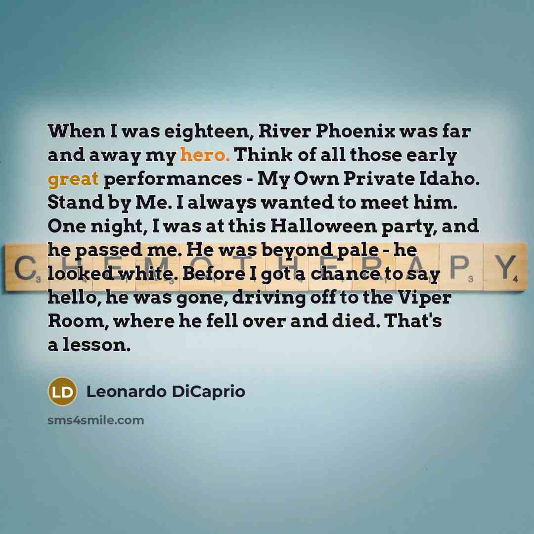 “When I was eighteen, River Phoenix was far and away my hero. Think of all those early great performances - My Own Private Idaho. Stand by Me. I always wanted to meet him. One night, I was at this Halloween party, and he passed me. He was beyond pale - he looked white. Before I got a chance to say…” quote by Leonardo DiCaprio