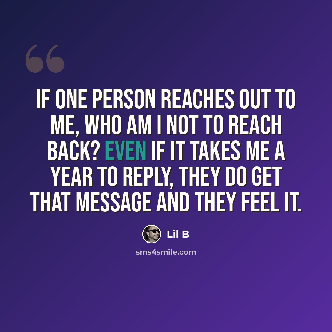 “If one person reaches out to me, who am I not to reach back? Even if it takes me a year to reply, they do get that message and they feel it.” quote by Lil B