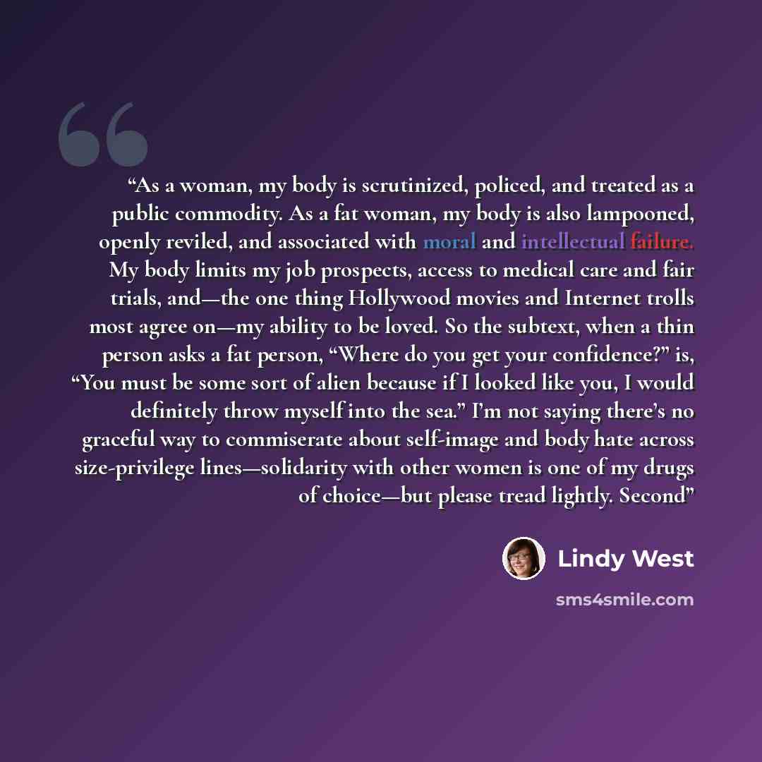 “As a woman, my body is scrutinized, policed, and treated as a public commodity. As a fat woman, my body is also lampooned, openly reviled, and associated with moral and intellectual failure. My body limits my job prospects, access to medical care and fair trials, and—the one thing Hollywood movies…” quote by Lindy West