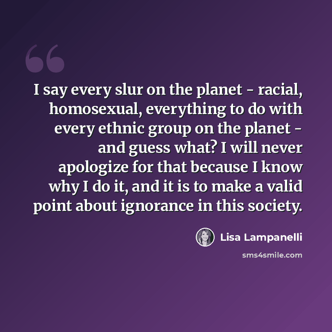 “I say every slur on the planet - racial, homosexual, everything to do with every ethnic group on the planet - and guess what? I will never apologize for that because I know why I do it, and it is to make a valid point about ignorance in this society.” quote by Lisa Lampanelli