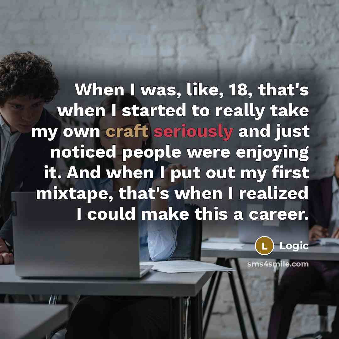“When I was, like, 18, that's when I started to really take my own craft seriously and just noticed people were enjoying it. And when I put out my first mixtape, that's when I realized I could make this a career.” quote by Logic