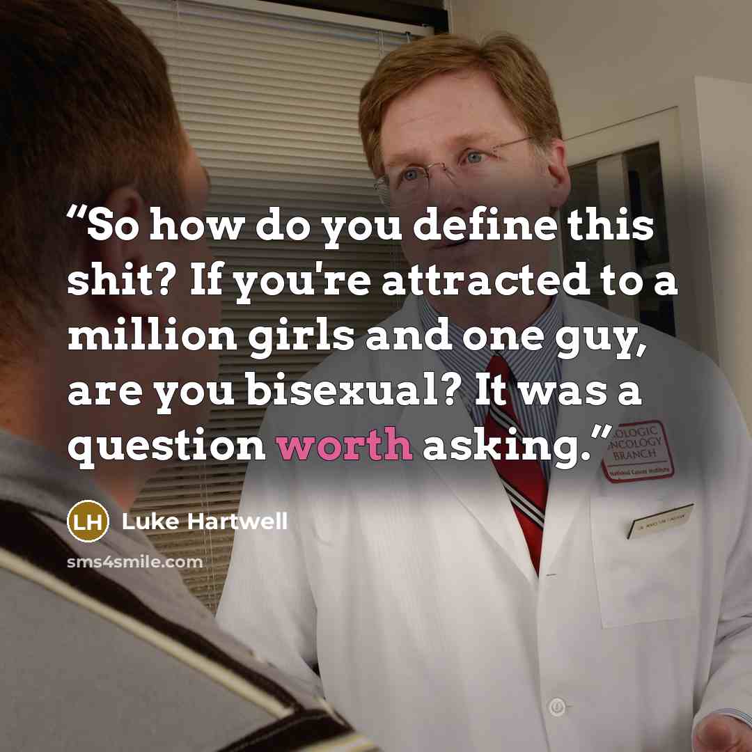 “So how do you define this shit? If you're attracted to a million girls and one guy, are you bisexual? It was a question worth asking.” quote by Luke Hartwell