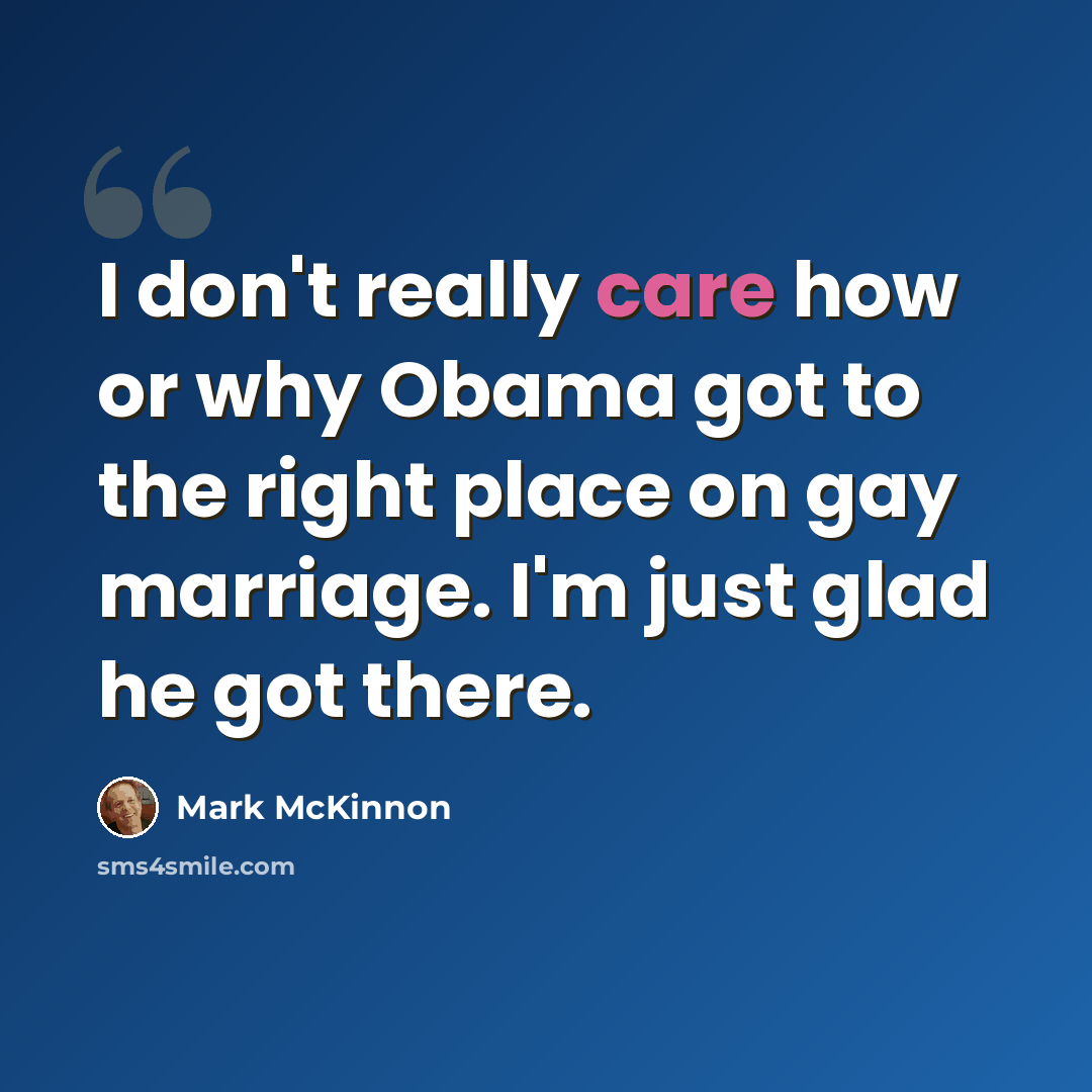 “I don't really care how or why Obama got to the right place on gay marriage. I'm just glad he got there.” quote by Mark McKinnon
