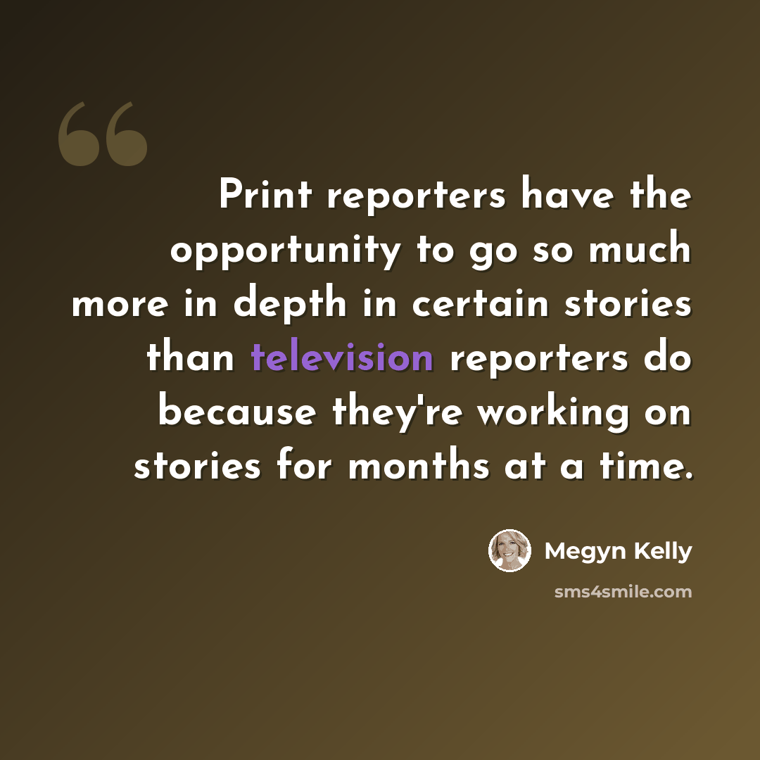 “Print reporters have the opportunity to go so much more in depth in certain stories than television reporters do because they're working on stories for months at a time.” quote by Megyn Kelly