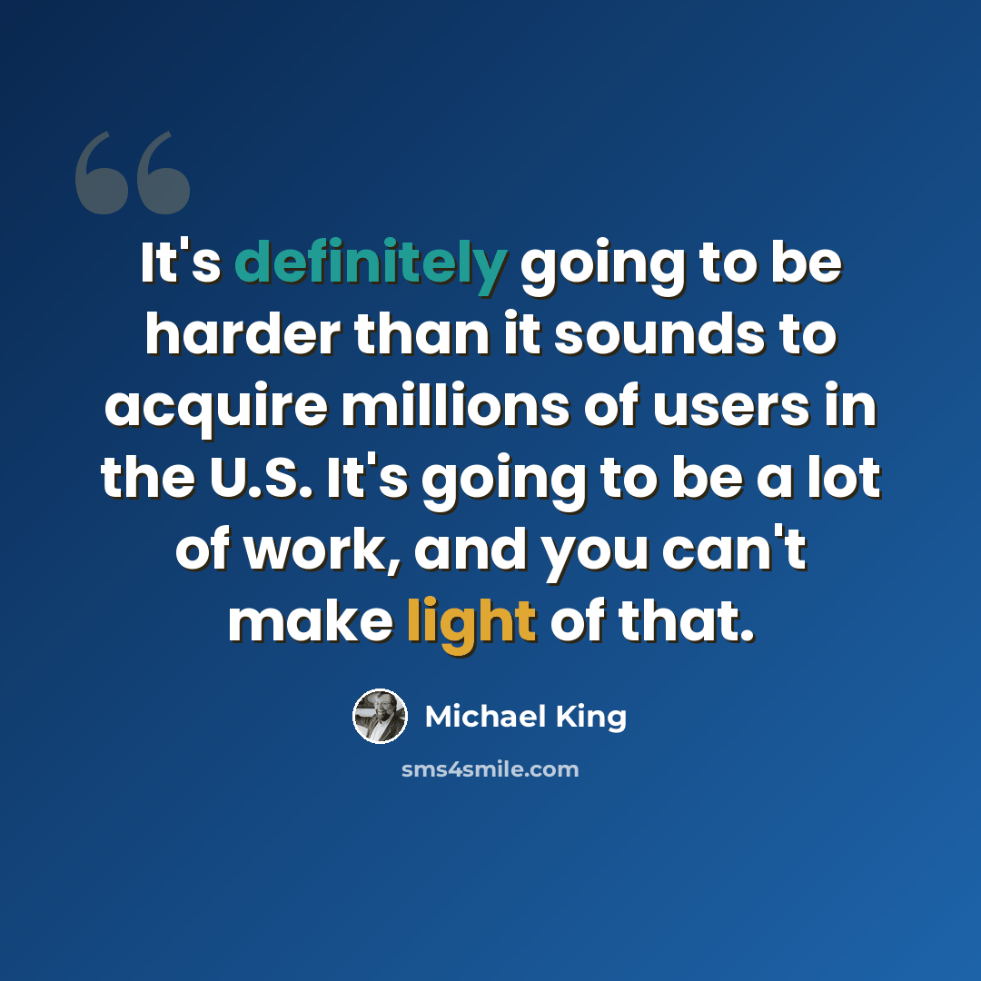 “It's definitely going to be harder than it sounds to acquire millions of users in the U.S. It's going to be a lot of work, and you can't make light of that.” quote by Michael King