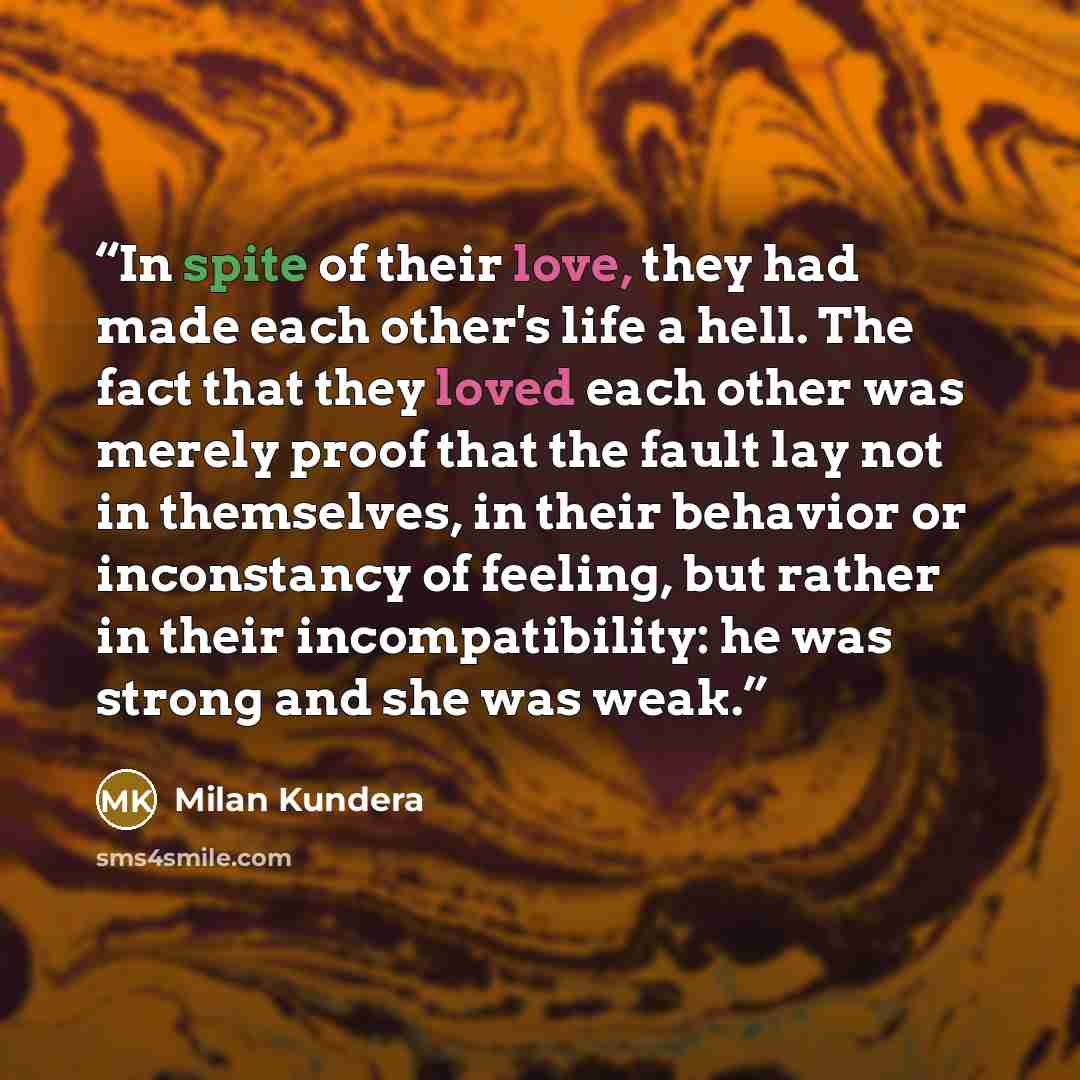 “In spite of their love, they had made each other's life a hell. The fact that they loved each other was merely proof that the fault lay not in themselves, in their behavior or inconstancy of feeling, but rather in their incompatibility: he was strong and she was weak.” quote by Milan Kundera