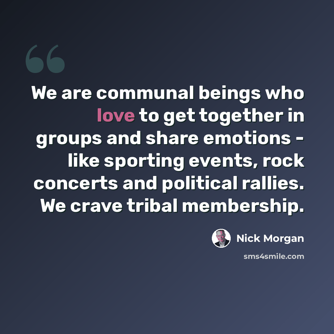 “We are communal beings who love to get together in groups and share emotions - like sporting events, rock concerts and political rallies. We crave tribal membership.” quote by Nick Morgan