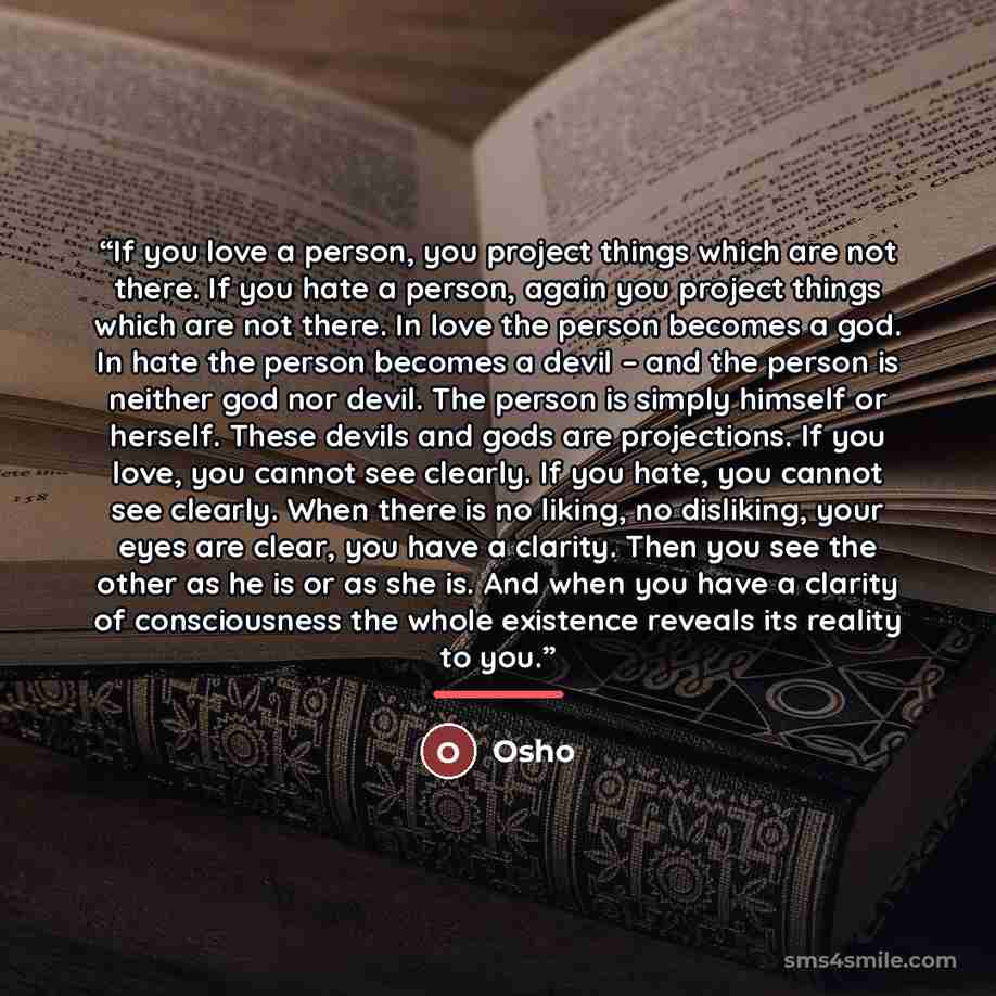 “If you love a person, you project things which are not there. If you hate a person, again you project things which are not there. In love the person becomes a god. In hate the person becomes a devil – and the person is neither god nor devil. The person is simply himself or herself. These devils…” quote by Osho