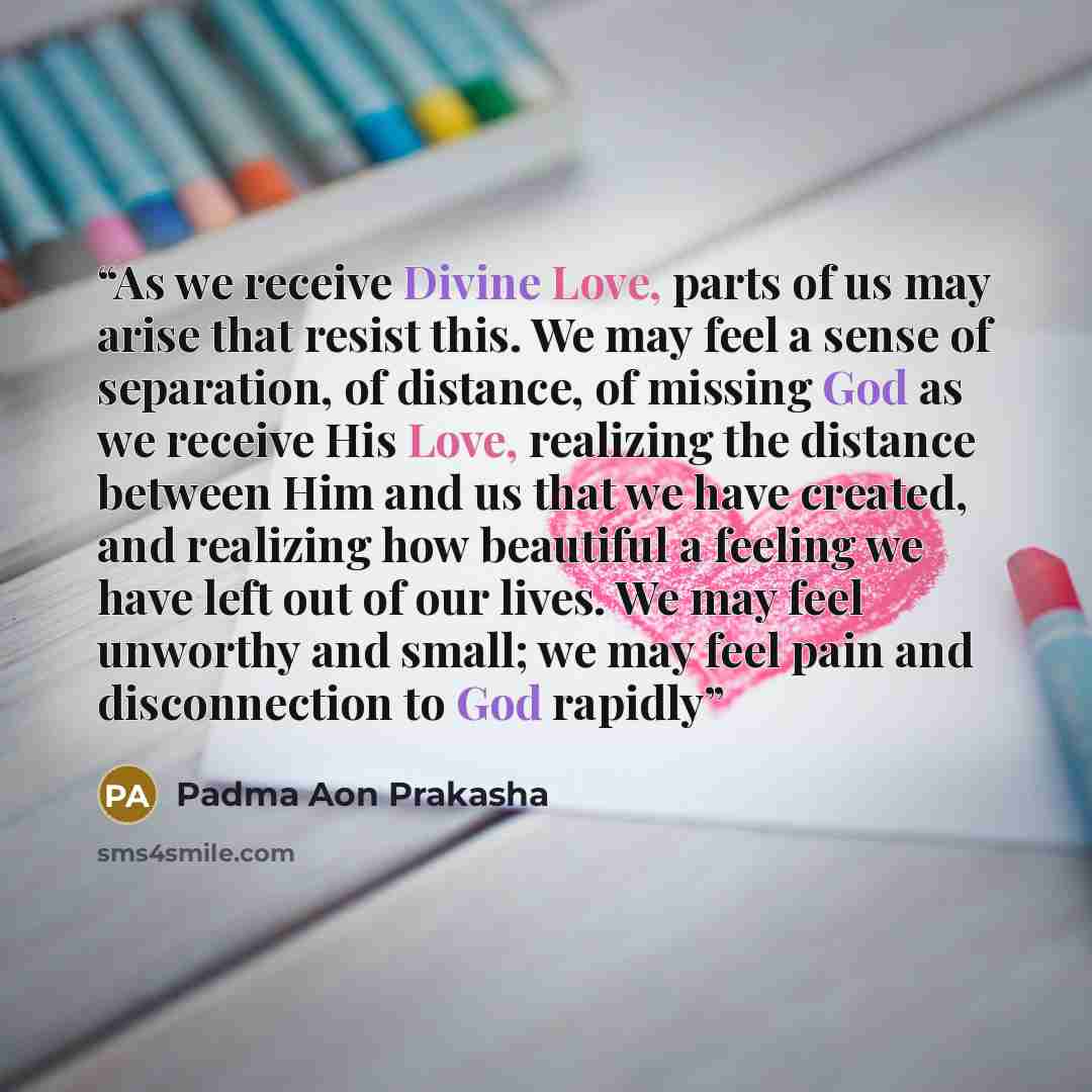 “As we receive Divine Love, parts of us may arise that resist this. We may feel a sense of separation, of distance, of missing God as we receive His Love, realizing the distance between Him and us that we have created, and realizing how beautiful a feeling we have left out of our lives. We may feel…” quote by Padma Aon Prakasha