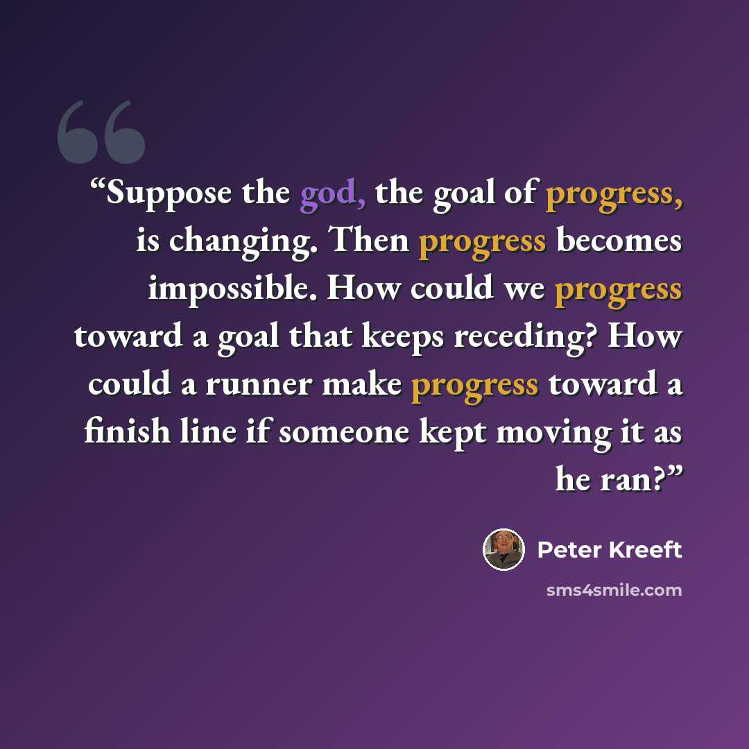 “Suppose the god, the goal of progress, is changing. Then progress becomes impossible. How could we progress toward a goal that keeps receding? How could a runner make progress toward a finish line if someone kept moving it as he ran?” quote by Peter Kreeft