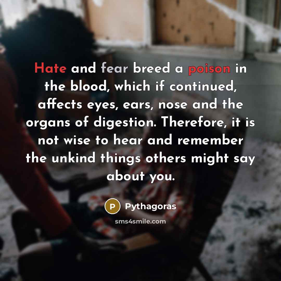 “Hate and fear breed a poison in the blood, which if continued, affects eyes, ears, nose and the organs of digestion. Therefore, it is not wise to hear and remember the unkind things others might say about you.” quote by Pythagoras