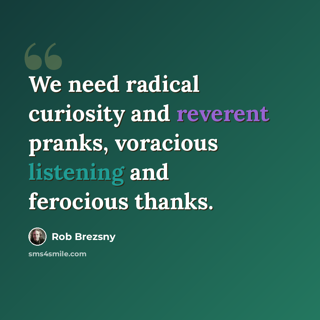 “We need radical curiosity and reverent pranks, voracious listening and ferocious thanks.” quote by Rob Brezsny