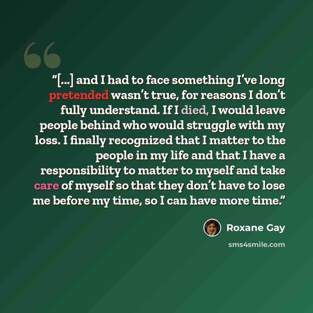 “[...] and I had to face something I’ve long pretended wasn’t true, for reasons I don’t fully understand. If I died, I would leave people behind who would struggle with my loss. I finally recognized that I matter to the people in my life and that I have a responsibility to matter to myself and take…” quote by Roxane Gay