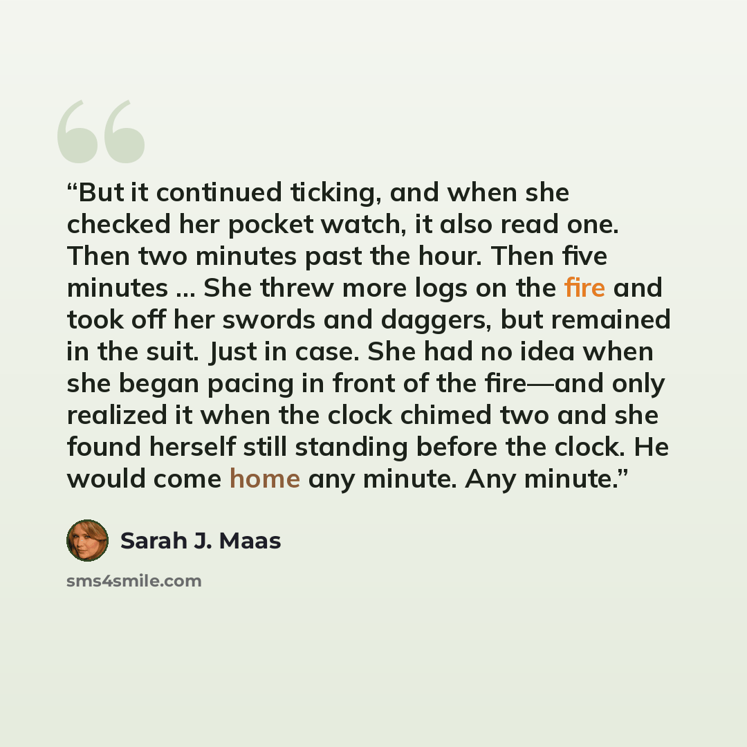 “But it continued ticking, and when she checked her pocket watch, it also read one. Then two minutes past the hour. Then five minutes … She threw more logs on the fire and took off her swords and daggers, but remained in the suit. Just in case. She had no idea when she began pacing in front of the…” quote by Sarah J. Maas