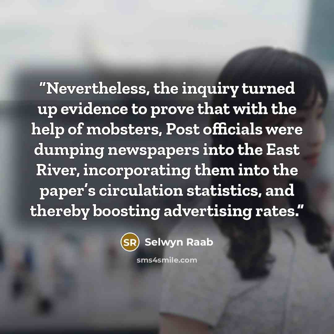 “Nevertheless, the inquiry turned up evidence to prove that with the help of mobsters, Post officials were dumping newspapers into the East River, incorporating them into the paper’s circulation statistics, and thereby boosting advertising rates.” quote by Selwyn Raab