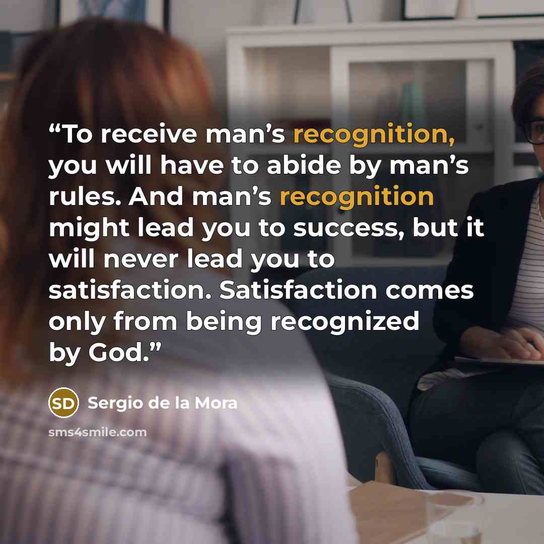 “To receive man’s recognition, you will have to abide by man’s rules. And man’s recognition might lead you to success, but it will never lead you to satisfaction. Satisfaction comes only from being recognized by God.” quote by Sergio de la Mora