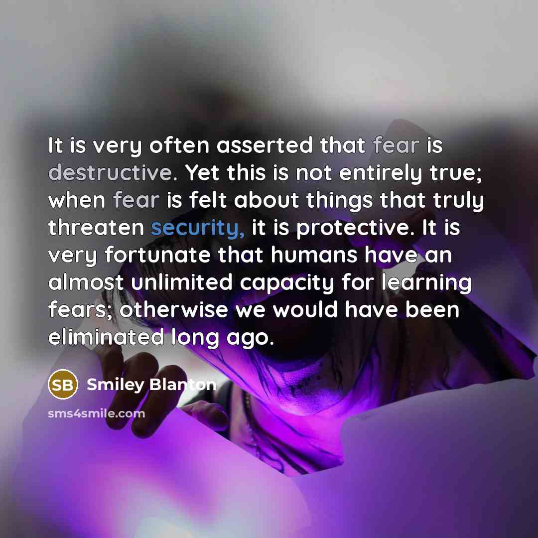 “It is very often asserted that fear is destructive. Yet this is not entirely true; when fear is felt about things that truly threaten security, it is protective. It is very fortunate that humans have an almost unlimited capacity for learning fears; otherwise we would have been eliminated long ago.” quote by Smiley Blanton