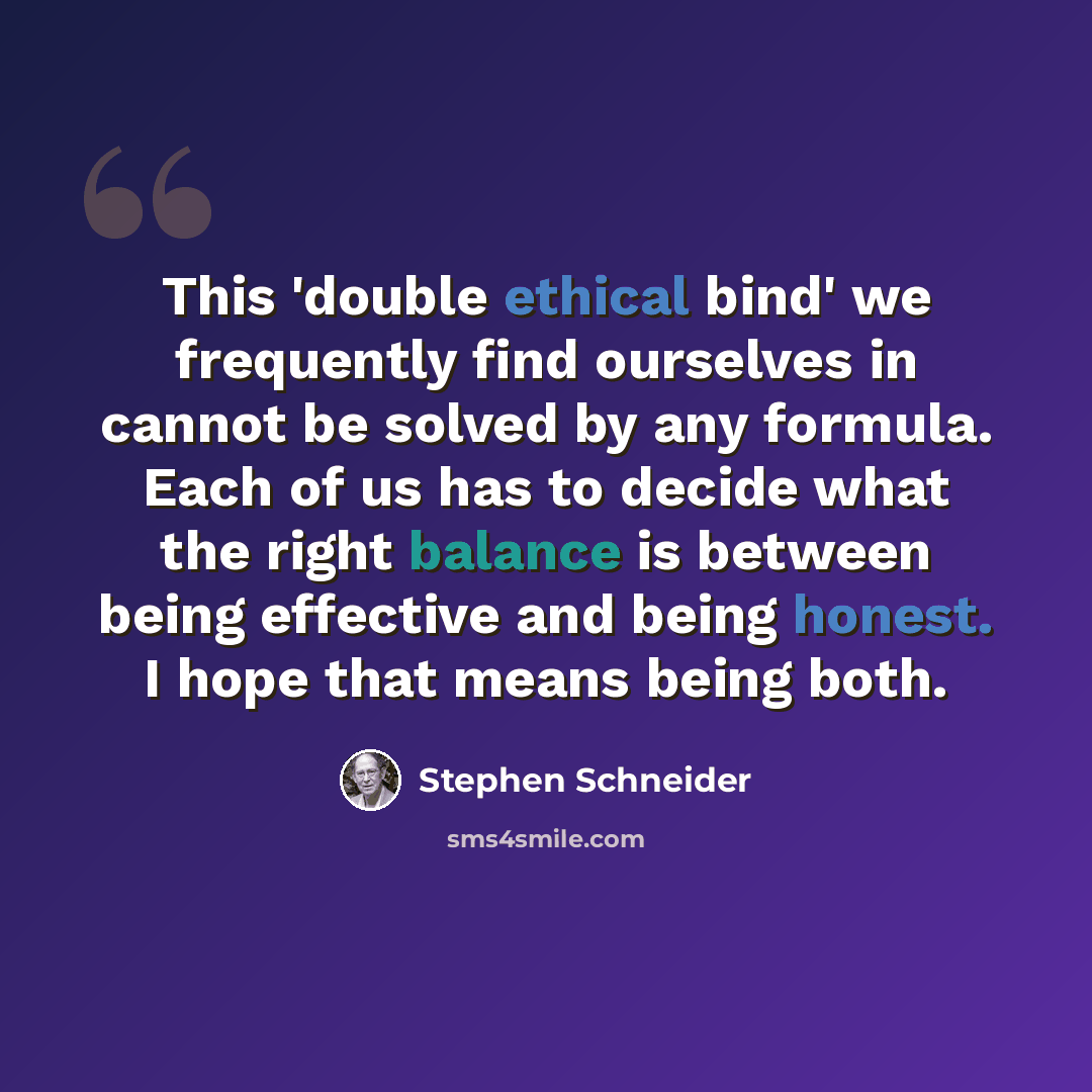 “This 'double ethical bind' we frequently find ourselves in cannot be solved by any formula. Each of us has to decide what the right balance is between being effective and being honest. I hope that means being both.” quote by Stephen Schneider