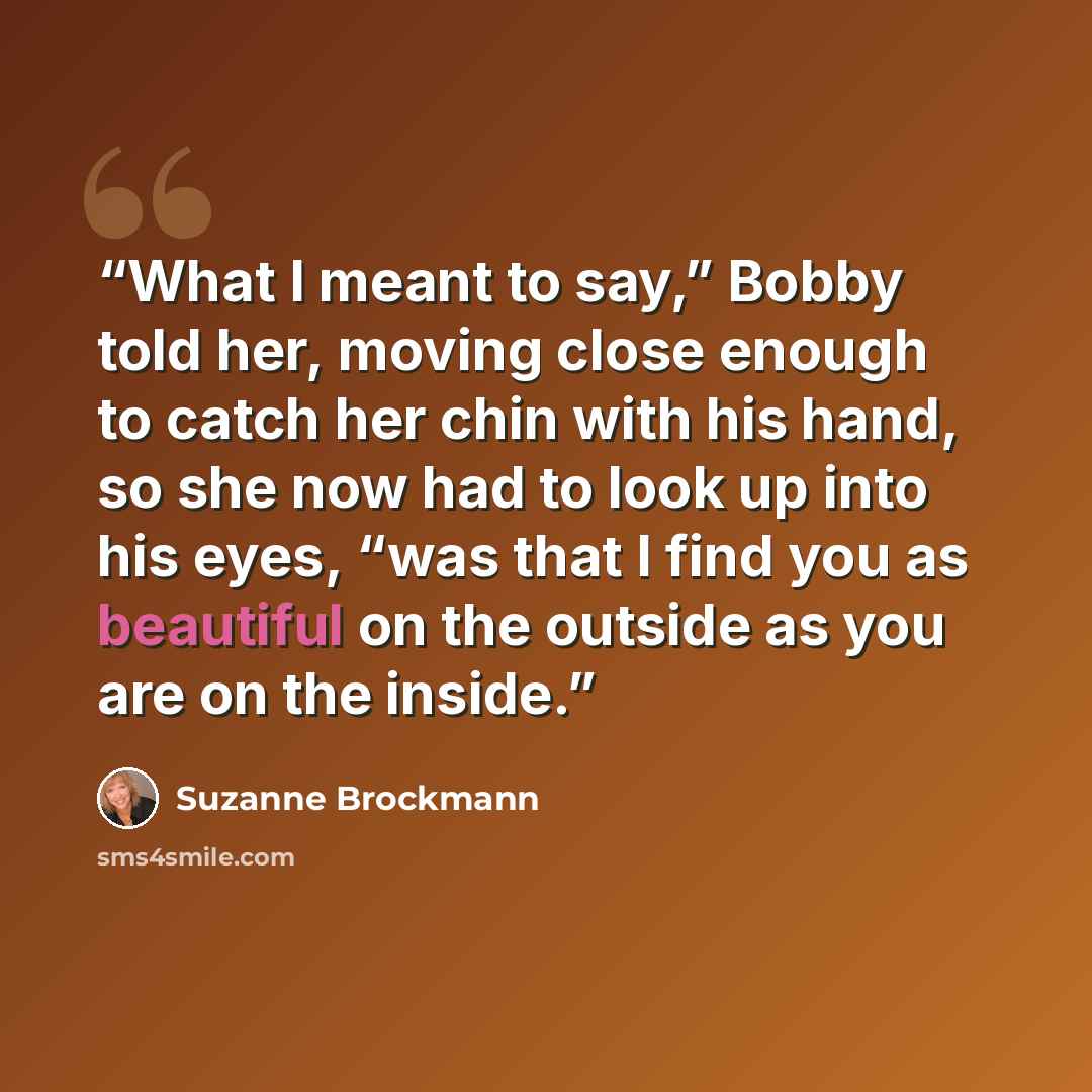 “What I meant to say,” Bobby told her, moving close enough to catch her chin with his hand, so she now had to look up into his eyes, “was that I find you as beautiful on the outside as you are on the inside.” quote by Suzanne Brockmann