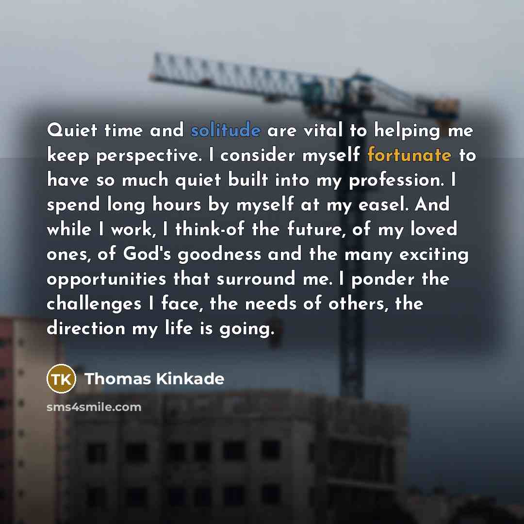 “Quiet time and solitude are vital to helping me keep perspective. I consider myself fortunate to have so much quiet built into my profession. I spend long hours by myself at my easel. And while I work, I think-of the future, of my loved ones, of God's goodness and the many exciting opportunities…” quote by Thomas Kinkade