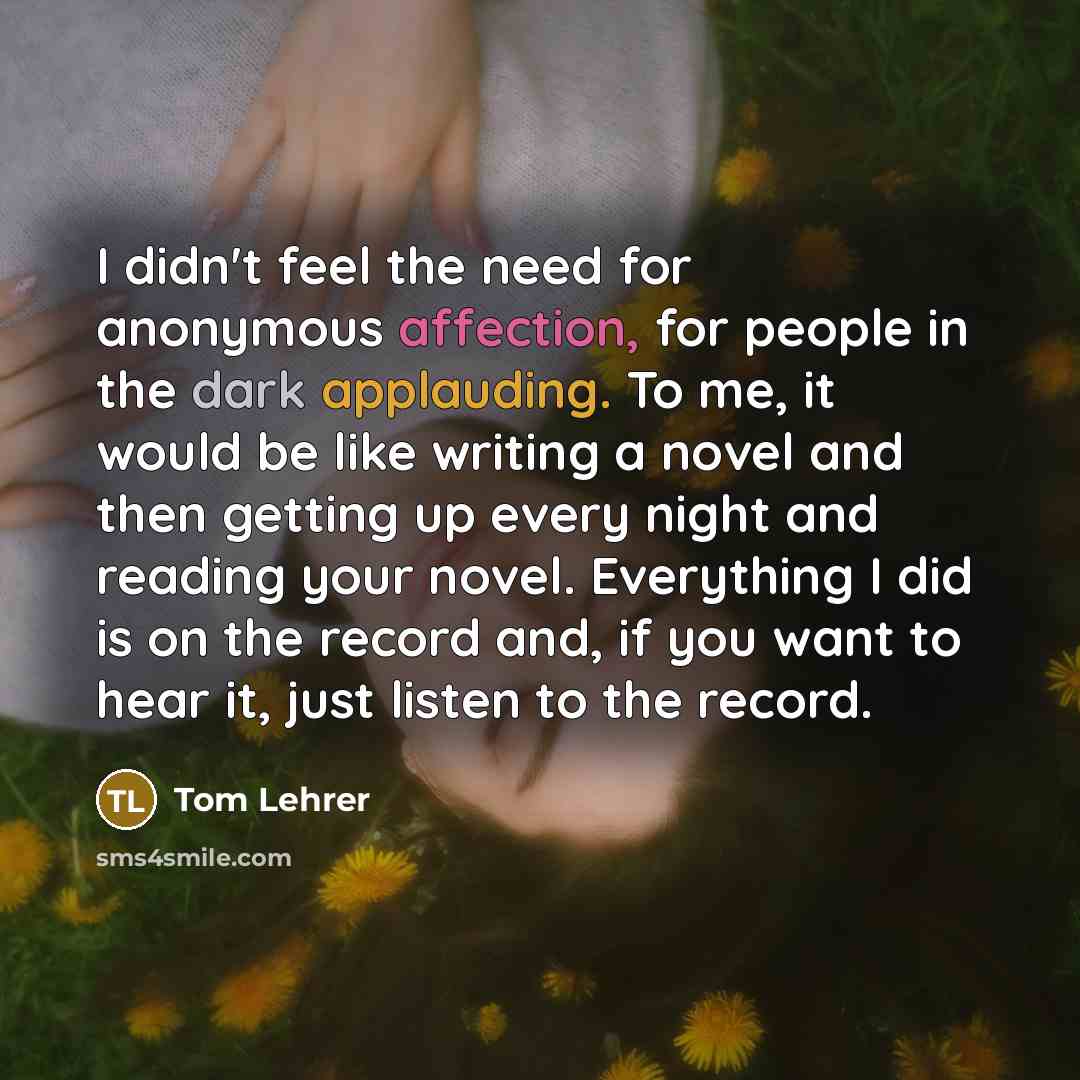 “I didn't feel the need for anonymous affection, for people in the dark applauding. To me, it would be like writing a novel and then getting up every night and reading your novel. Everything I did is on the record and, if you want to hear it, just listen to the record.” quote by Tom Lehrer