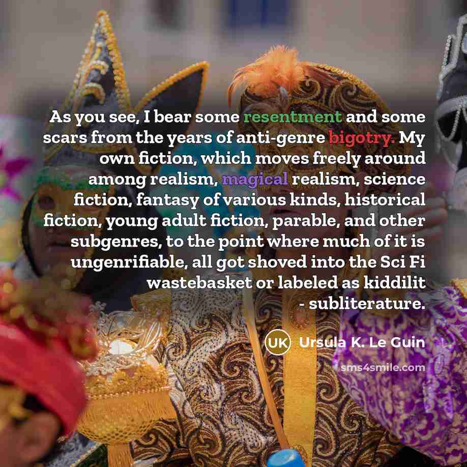 “As you see, I bear some resentment and some scars from the years of anti-genre bigotry. My own fiction, which moves freely around among realism, magical realism, science fiction, fantasy of various kinds, historical fiction, young adult fiction, parable, and other subgenres, to the point where…” quote by Ursula K. Le Guin