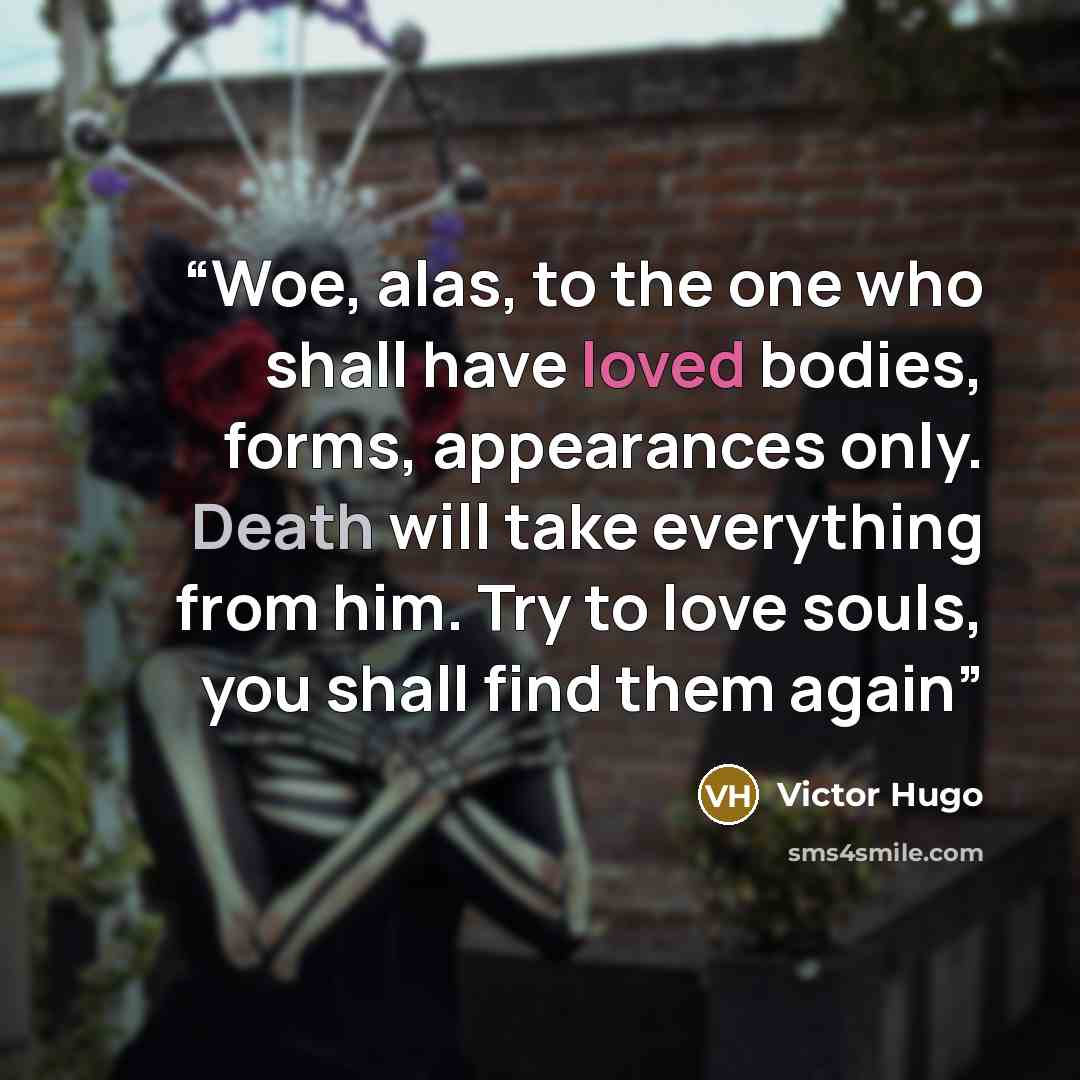 “Woe, alas, to the one who shall have loved bodies, forms, appearances only. Death will take everything from him. Try to love souls, you shall find them again” quote by Victor Hugo