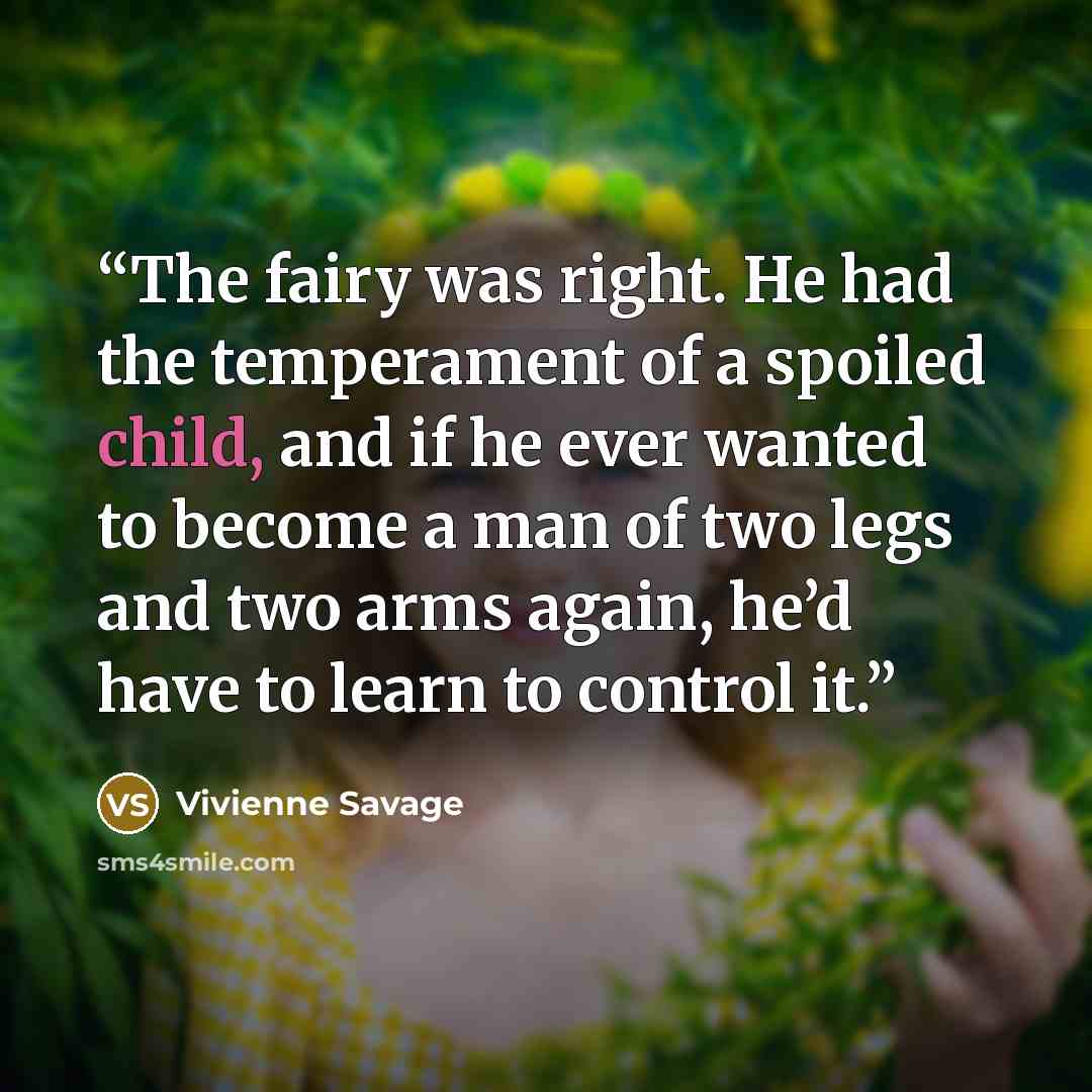 “The fairy was right. He had the temperament of a spoiled child, and if he ever wanted to become a man of two legs and two arms again, he’d have to learn to control it.” quote by Vivienne Savage